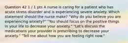 Question 42 1 / 1 pts A nurse is caring for a patient who has acute stress disorder and is experiencing severe anxiety. Which statement should the nurse make? "Why do you believe you are experiencing anxiety?" "You should focus on the positive things in your life to decrease your anxiety." "Let's discuss the medications your provider is prescribing to decrease your anxiety." "Tell me about how you are feeling right now."