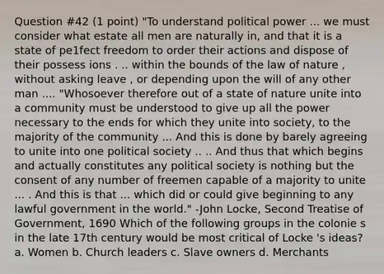 Question #42 (1 point) "To understand political power ... we must consider what estate all men are naturally in, and that it is a state of pe1fect freedom to order their actions and dispose of their possess ions . .. within the bounds of the law of nature , without asking leave , or depending upon the will of any other man .... "Whosoever therefore out of a state of nature unite into a community must be understood to give up all the power necessary to the ends for which they unite into society, to the majority of the community ... And this is done by barely agreeing to unite into one political society .. .. And thus that which begins and actually constitutes any political society is nothing but the consent of any number of freemen capable of a majority to unite ... . And this is that ... which did or could give beginning to any lawful government in the world." -John Locke, Second Treatise of Government, 1690 Which of the following groups in the colonie s in the late 17th century would be most critical of Locke 's ideas? a. Women b. Church leaders c. Slave owners d. Merchants