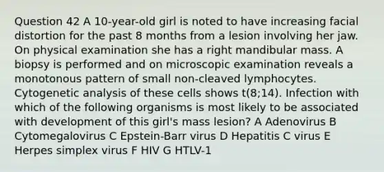 Question 42 A 10-year-old girl is noted to have increasing facial distortion for the past 8 months from a lesion involving her jaw. On physical examination she has a right mandibular mass. A biopsy is performed and on microscopic examination reveals a monotonous pattern of small non-cleaved lymphocytes. Cytogenetic analysis of these cells shows t(8;14). Infection with which of the following organisms is most likely to be associated with development of this girl's mass lesion? A Adenovirus B Cytomegalovirus C Epstein-Barr virus D Hepatitis C virus E Herpes simplex virus F HIV G HTLV-1