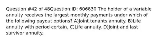 Question #42 of 48Question ID: 606830 The holder of a variable annuity receives the largest monthly payments under which of the following payout options? A)Joint tenants annuity. B)Life annuity with period certain. C)Life annuity. D)Joint and last survivor annuity.