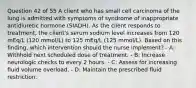 Question 42 of 55 A client who has small cell carcinoma of the lung is admitted with symptoms of syndrome of inappropriate antidiuretic hormone (SIADH). As the client responds to treatment, the client's serum sodium level increases from 120 mEq/L (120 mmol/L) to 125 mEq/L (125 mmol/L). Based on this finding, which intervention should the nurse implement? - A: Withhold next scheduled dose of treatment. - B: Increase neurologic checks to every 2 hours. - C: Assess for increasing fluid volume overload. - D: Maintain the prescribed fluid restriction.