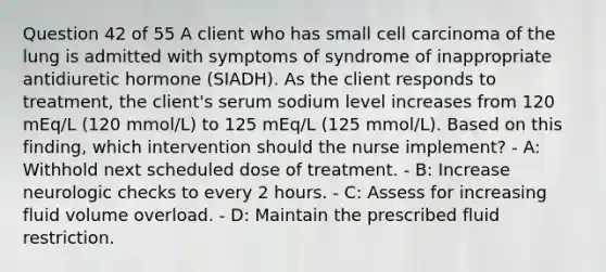 Question 42 of 55 A client who has small cell carcinoma of the lung is admitted with symptoms of syndrome of inappropriate antidiuretic hormone (SIADH). As the client responds to treatment, the client's serum sodium level increases from 120 mEq/L (120 mmol/L) to 125 mEq/L (125 mmol/L). Based on this finding, which intervention should the nurse implement? - A: Withhold next scheduled dose of treatment. - B: Increase neurologic checks to every 2 hours. - C: Assess for increasing fluid volume overload. - D: Maintain the prescribed fluid restriction.