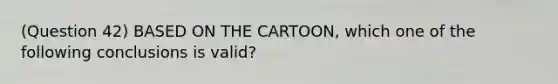 (Question 42) BASED ON THE CARTOON, which one of the following conclusions is valid?