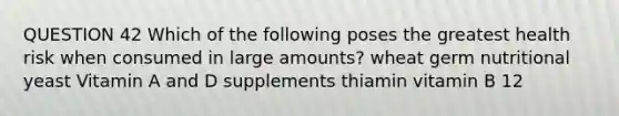 QUESTION 42 Which of the following poses the greatest health risk when consumed in large amounts? wheat germ nutritional yeast Vitamin A and D supplements thiamin vitamin B 12