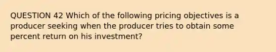 QUESTION 42 Which of the following pricing objectives is a producer seeking when the producer tries to obtain some percent return on his investment?