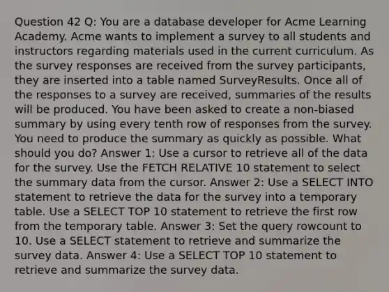 Question 42 Q: You are a database developer for Acme Learning Academy. Acme wants to implement a survey to all students and instructors regarding materials used in the current curriculum. As the survey responses are received from the survey participants, they are inserted into a table named SurveyResults. Once all of the responses to a survey are received, summaries of the results will be produced. You have been asked to create a non-biased summary by using every tenth row of responses from the survey. You need to produce the summary as quickly as possible. What should you do? Answer 1: Use a cursor to retrieve all of the data for the survey. Use the FETCH RELATIVE 10 statement to select the summary data from the cursor. Answer 2: Use a SELECT INTO statement to retrieve the data for the survey into a temporary table. Use a SELECT TOP 10 statement to retrieve the first row from the temporary table. Answer 3: Set the query rowcount to 10. Use a SELECT statement to retrieve and summarize the survey data. Answer 4: Use a SELECT TOP 10 statement to retrieve and summarize the survey data.