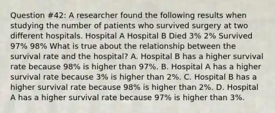 Question #42: A researcher found the following results when studying the number of patients who survived surgery at two different hospitals. Hospital A Hospital B Died 3% 2% Survived 97% 98% What is true about the relationship between the survival rate and the hospital? A. Hospital B has a higher survival rate because 98% is higher than 97%. B. Hospital A has a higher survival rate because 3% is higher than 2%. C. Hospital B has a higher survival rate because 98% is higher than 2%. D. Hospital A has a higher survival rate because 97% is higher than 3%.