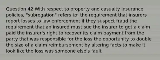 Question 42 With respect to property and casualty insurance policies, "subrogation" refers to: the requirement that insurers report losses to law enforcement if they suspect fraud the requirement that an insured must sue the insurer to get a claim paid the insurer's right to recover its claim payment from the party that was responsible for the loss the opportunity to double the size of a claim reimbursement by altering facts to make it look like the loss was someone else's fault