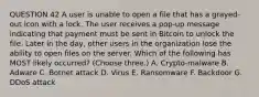 QUESTION 42 A user is unable to open a file that has a grayed-out icon with a lock. The user receives a pop-up message indicating that payment must be sent in Bitcoin to unlock the file. Later in the day, other users in the organization lose the ability to open files on the server. Which of the following has MOST likely occurred? (Choose three.) A. Crypto-malware B. Adware C. Botnet attack D. Virus E. Ransomware F. Backdoor G. DDoS attack