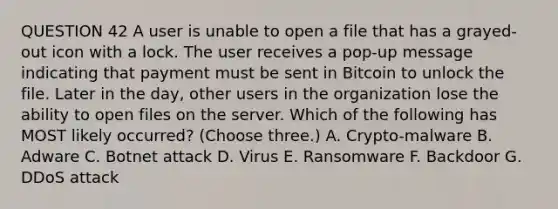 QUESTION 42 A user is unable to open a file that has a grayed-out icon with a lock. The user receives a pop-up message indicating that payment must be sent in Bitcoin to unlock the file. Later in the day, other users in the organization lose the ability to open files on the server. Which of the following has MOST likely occurred? (Choose three.) A. Crypto-malware B. Adware C. Botnet attack D. Virus E. Ransomware F. Backdoor G. DDoS attack