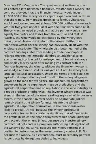 Question 421 - Contracts - The question is: A written contract was entered into between a financier-investor and a winery. The contract provided that the financier-investor would invest 1,000,000 in the winery for its capital expansion and, in return, that the winery, from grapes grown in its famous vineyards, would produce and market at least 500,000 bottles of wine each year for five years under a label with the financier's name on it. The contract included provisions that the parties would share equally the profits and losses from the venture and that, if feasible, the wine would be distributed by the winery only through a wholesale distributor of fine wines. Neither the financier-investor nor the winery had previously dealt with this wholesale distributor. The wholesale distributor learned of the contract two days later from reading a trade newspaper. In reliance thereon, he immediately hired an additional sales executive and contracted for enlargement of his wine storage and display facility. Soon after making its contract with the financier-investor, the winery, without the financier-investor's knowledge or assent, sold its vineyards but not its winery to a large agricultural corporation. Under the terms of this sale, the agricultural corporation agreed to sell to the winery all grapes grown on the land for five years. The agricultural corporation's employees have no experience in grape production, and the agricultural corporation has no reputation in the wine industry as a grape producer or otherwise. The investor-winery contract was silent on the matter of the winery selling any or all of its business assets. If the financier-investor seeks an appropriate judicial remedy against the winery for entering into the winery-agricultural corporation transaction, is the financier-investor likely to prevail? A: Yes, because the winery-agricultural corporation transaction created a significant risk of diminishing the profits in which the financierinvestor would share under his contract with the winery. B: Yes, because the investor-winery contract did not contain a provision authorizing a delegation of the winery's duties. C: No, because the winery remains in a position to perform under the investor-winery contract. D: No, because the winery, as a corporation, must necessarily perform its contracts by delegating duties to individuals.