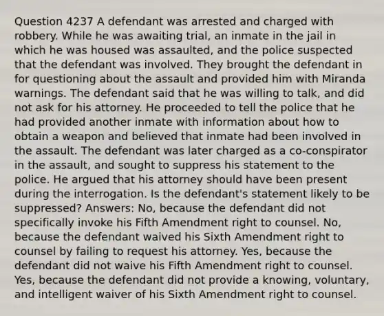 Question 4237 A defendant was arrested and charged with robbery. While he was awaiting trial, an inmate in the jail in which he was housed was assaulted, and the police suspected that the defendant was involved. They brought the defendant in for questioning about the assault and provided him with Miranda warnings. The defendant said that he was willing to talk, and did not ask for his attorney. He proceeded to tell the police that he had provided another inmate with information about how to obtain a weapon and believed that inmate had been involved in the assault. The defendant was later charged as a co-conspirator in the assault, and sought to suppress his statement to the police. He argued that his attorney should have been present during the interrogation. Is the defendant's statement likely to be suppressed? Answers: No, because the defendant did not specifically invoke his Fifth Amendment right to counsel. No, because the defendant waived his Sixth Amendment right to counsel by failing to request his attorney. Yes, because the defendant did not waive his Fifth Amendment right to counsel. Yes, because the defendant did not provide a knowing, voluntary, and intelligent waiver of his Sixth Amendment right to counsel.