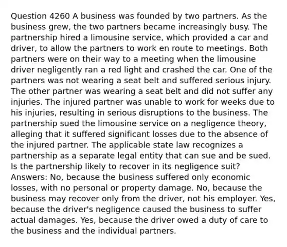 Question 4260 A business was founded by two partners. As the business grew, the two partners became increasingly busy. The partnership hired a limousine service, which provided a car and driver, to allow the partners to work en route to meetings. Both partners were on their way to a meeting when the limousine driver negligently ran a red light and crashed the car. One of the partners was not wearing a seat belt and suffered serious injury. The other partner was wearing a seat belt and did not suffer any injuries. The injured partner was unable to work for weeks due to his injuries, resulting in serious disruptions to the business. The partnership sued the limousine service on a negligence theory, alleging that it suffered significant losses due to the absence of the injured partner. The applicable state law recognizes a partnership as a separate legal entity that can sue and be sued. Is the partnership likely to recover in its negligence suit? Answers: No, because the business suffered only economic losses, with no personal or property damage. No, because the business may recover only from the driver, not his employer. Yes, because the driver's negligence caused the business to suffer actual damages. Yes, because the driver owed a duty of care to the business and the individual partners.