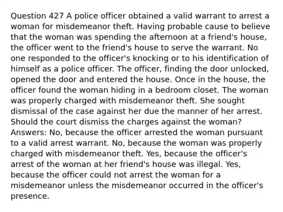 Question 427 A police officer obtained a valid warrant to arrest a woman for misdemeanor theft. Having probable cause to believe that the woman was spending the afternoon at a friend's house, the officer went to the friend's house to serve the warrant. No one responded to the officer's knocking or to his identification of himself as a police officer. The officer, finding the door unlocked, opened the door and entered the house. Once in the house, the officer found the woman hiding in a bedroom closet. The woman was properly charged with misdemeanor theft. She sought dismissal of the case against her due the manner of her arrest. Should the court dismiss the charges against the woman? Answers: No, because the officer arrested the woman pursuant to a valid arrest warrant. No, because the woman was properly charged with misdemeanor theft. Yes, because the officer's arrest of the woman at her friend's house was illegal. Yes, because the officer could not arrest the woman for a misdemeanor unless the misdemeanor occurred in the officer's presence.