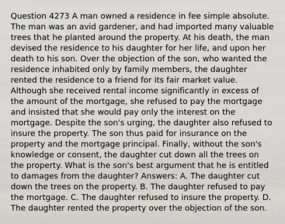 Question 4273 A man owned a residence in fee simple absolute. The man was an avid gardener, and had imported many valuable trees that he planted around the property. At his death, the man devised the residence to his daughter for her life, and upon her death to his son. Over the objection of the son, who wanted the residence inhabited only by family members, the daughter rented the residence to a friend for its fair market value. Although she received rental income significantly in excess of the amount of the mortgage, she refused to pay the mortgage and insisted that she would pay only the interest on the mortgage. Despite the son's urging, the daughter also refused to insure the property. The son thus paid for insurance on the property and the mortgage principal. Finally, without the son's knowledge or consent, the daughter cut down all the trees on the property. What is the son's best argument that he is entitled to damages from the daughter? Answers: A. The daughter cut down the trees on the property. B. The daughter refused to pay the mortgage. C. The daughter refused to insure the property. D. The daughter rented the property over the objection of the son.