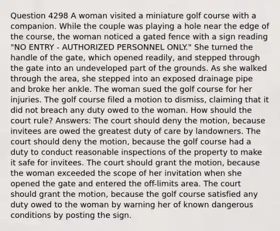 Question 4298 A woman visited a miniature golf course with a companion. While the couple was playing a hole near the edge of the course, the woman noticed a gated fence with a sign reading "NO ENTRY - AUTHORIZED PERSONNEL ONLY." She turned the handle of the gate, which opened readily, and stepped through the gate into an undeveloped part of the grounds. As she walked through the area, she stepped into an exposed drainage pipe and broke her ankle. The woman sued the golf course for her injuries. The golf course filed a motion to dismiss, claiming that it did not breach any duty owed to the woman. How should the court rule? Answers: The court should deny the motion, because invitees are owed the greatest duty of care by landowners. The court should deny the motion, because the golf course had a duty to conduct reasonable inspections of the property to make it safe for invitees. The court should grant the motion, because the woman exceeded the scope of her invitation when she opened the gate and entered the off-limits area. The court should grant the motion, because the golf course satisfied any duty owed to the woman by warning her of known dangerous conditions by posting the sign.