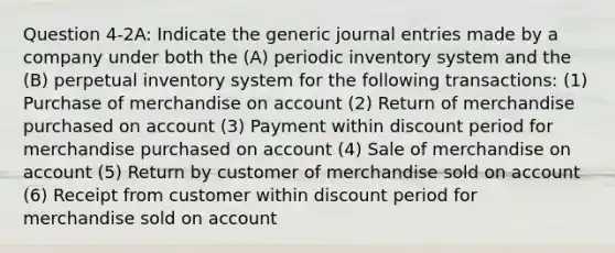 Question 4-2A: Indicate the generic journal entries made by a company under both the (A) periodic inventory system and the (B) perpetual inventory system for the following transactions: (1) Purchase of merchandise on account (2) Return of merchandise purchased on account (3) Payment within discount period for merchandise purchased on account (4) Sale of merchandise on account (5) Return by customer of merchandise sold on account (6) Receipt from customer within discount period for merchandise sold on account