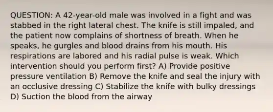 QUESTION: A 42-year-old male was involved in a fight and was stabbed in the right lateral chest. The knife is still impaled, and the patient now complains of shortness of breath. When he speaks, he gurgles and blood drains from his mouth. His respirations are labored and his radial pulse is weak. Which intervention should you perform first? A) Provide positive pressure ventilation B) Remove the knife and seal the injury with an occlusive dressing C) Stabilize the knife with bulky dressings D) Suction the blood from the airway