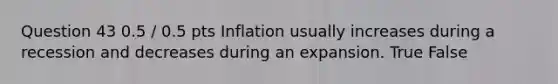 Question 43 0.5 / 0.5 pts Inflation usually increases during a recession and decreases during an expansion. True False