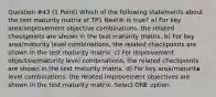 Question #43 (1 Point) Which of the following statements about the test maturity matrix of TP1 Next® is true? a) For key area/improvement objective combinations, the related checkpoints are shown in the test maturity matrix. b) For key area/maturity level combinations, the related checkpoints are shown in the test maturity matrix. c) For improvement objective/maturity level combinations, the related checkpoints are shown in the test maturity matrix. d) For key area/maturit∎ level combinations. the related improvement objectives are shown in the test maturity matrix. Select ONE option.