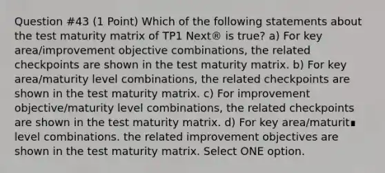 Question #43 (1 Point) Which of the following statements about the test maturity matrix of TP1 Next® is true? a) For key area/improvement objective combinations, the related checkpoints are shown in the test maturity matrix. b) For key area/maturity level combinations, the related checkpoints are shown in the test maturity matrix. c) For improvement objective/maturity level combinations, the related checkpoints are shown in the test maturity matrix. d) For key area/maturit∎ level combinations. the related improvement objectives are shown in the test maturity matrix. Select ONE option.