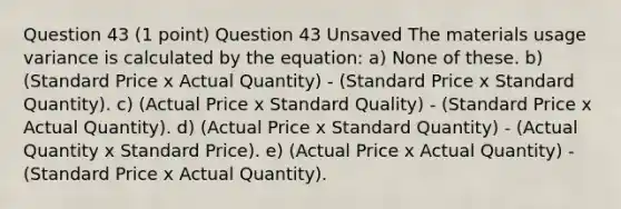 Question 43 (1 point) Question 43 Unsaved The materials usage variance is calculated by the equation: a) None of these. b) (Standard Price x Actual Quantity) - (Standard Price x Standard Quantity). c) (Actual Price x Standard Quality) - (Standard Price x Actual Quantity). d) (Actual Price x Standard Quantity) - (Actual Quantity x Standard Price). e) (Actual Price x Actual Quantity) - (Standard Price x Actual Quantity).