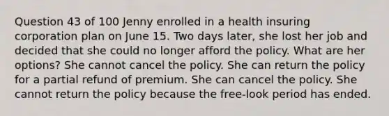 Question 43 of 100 Jenny enrolled in a health insuring corporation plan on June 15. Two days later, she lost her job and decided that she could no longer afford the policy. What are her options? She cannot cancel the policy. She can return the policy for a partial refund of premium. She can cancel the policy. She cannot return the policy because the free-look period has ended.