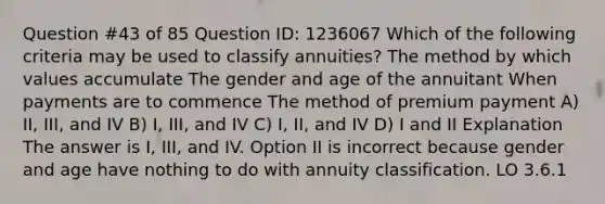 Question #43 of 85 Question ID: 1236067 Which of the following criteria may be used to classify annuities? The method by which values accumulate The gender and age of the annuitant When payments are to commence The method of premium payment A) II, III, and IV B) I, III, and IV C) I, II, and IV D) I and II Explanation The answer is I, III, and IV. Option II is incorrect because gender and age have nothing to do with annuity classification. LO 3.6.1