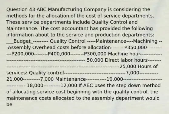 Question 43 ABC Manufacturing Company is considering the methods for the allocation of the cost of service departments. These service departments include Quality Control and Maintenance. The cost accountant has provided the following information about to the service and production departments: ___Budget_--------- Quality Control -----Maintenance----Machining ---Assembly Overhead costs before allocation------- P350,000------------P200,000--------P400,000--------P300,000 Machine hour----------------------------------------------------------- 50,000 Direct labor hours--------------------------------------------------------------------------25,000 Hours of services: Quality control------------------------------------7,000----------- 21,000----------7,000 Maintenance------------10,000---------------------------------- 18,000----------12,000 If ABC uses the step down method of allocating service cost beginning with the quality control, the maintenance costs allocated to the assembly department would be