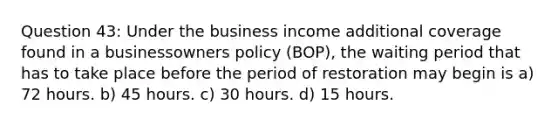 Question 43: Under the business income additional coverage found in a businessowners policy (BOP), the waiting period that has to take place before the period of restoration may begin is a) 72 hours. b) 45 hours. c) 30 hours. d) 15 hours.