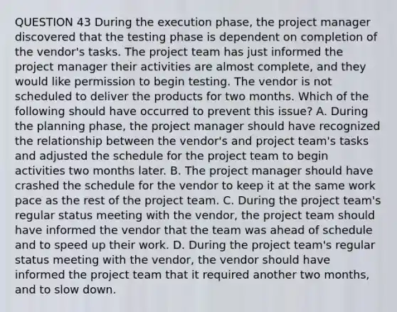 QUESTION 43 During the execution phase, the project manager discovered that the testing phase is dependent on completion of the vendor's tasks. The project team has just informed the project manager their activities are almost complete, and they would like permission to begin testing. The vendor is not scheduled to deliver the products for two months. Which of the following should have occurred to prevent this issue? A. During the planning phase, the project manager should have recognized the relationship between the vendor's and project team's tasks and adjusted the schedule for the project team to begin activities two months later. B. The project manager should have crashed the schedule for the vendor to keep it at the same work pace as the rest of the project team. C. During the project team's regular status meeting with the vendor, the project team should have informed the vendor that the team was ahead of schedule and to speed up their work. D. During the project team's regular status meeting with the vendor, the vendor should have informed the project team that it required another two months, and to slow down.