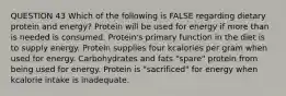 QUESTION 43 Which of the following is FALSE regarding dietary protein and energy? Protein will be used for energy if more than is needed is consumed. Protein's primary function in the diet is to supply energy. Protein supplies four kcalories per gram when used for energy. Carbohydrates and fats "spare" protein from being used for energy. Protein is "sacrificed" for energy when kcalorie intake is inadequate.