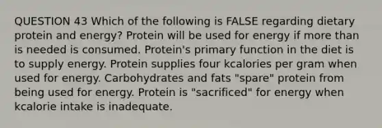 QUESTION 43 Which of the following is FALSE regarding dietary protein and energy? Protein will be used for energy if more than is needed is consumed. Protein's primary function in the diet is to supply energy. Protein supplies four kcalories per gram when used for energy. Carbohydrates and fats "spare" protein from being used for energy. Protein is "sacrificed" for energy when kcalorie intake is inadequate.