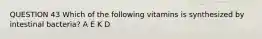 QUESTION 43 Which of the following vitamins is synthesized by intestinal bacteria? A E K D