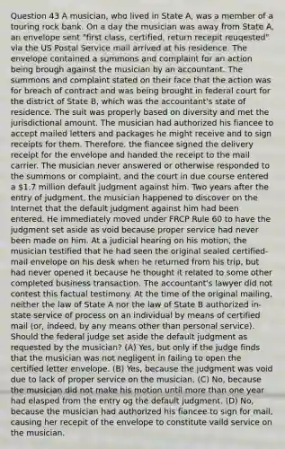 Question 43 A musician, who lived in State A, was a member of a touring rock bank. On a day the musician was away from State A, an envelope sent "first class, certified, return recepit reuqested" via the US Postal Service mail arrived at his residence. The envelope contained a summons and complaint for an action being brough against the musician by an accountant. The summons and complaint stated on their face that the action was for breach of contract and was being brought in federal court for the district of State B, which was the accountant's state of residence. The suit was properly based on diversity and met the jurisdictional amount. The musician had authorized his fiancee to accept mailed letters and packages he might receive and to sign receipts for them. Therefore, the fiancee signed the delivery receipt for the envelope and handed the receipt to the mail carrier. The musician never answered or otherwise responded to the summons or complaint, and the court in due course entered a 1.7 million default judgment against him. Two years after the entry of judgment, the musician happened to discover on the Internet that the default judgment against him had been entered. He immediately moved under FRCP Rule 60 to have the judgment set aside as void because proper service had never been made on him. At a judicial hearing on his motion, the musician testified that he had seen the original sealed certified-mail envelope on his desk when he returned from his trip, but had never opened it because he thought it related to some other completed business transaction. The accountant's lawyer did not contest this factual testimony. At the time of the original mailing, neither the law of State A nor the law of State B authorized in-state service of process on an individual by means of certified mail (or, indeed, by any means other than personal service). Should the federal judge set aside the default judgment as requested by the musician? (A) Yes, but only if the judge finds that the musician was not negligent in failing to open the certified letter envelope. (B) Yes, because the judgment was void due to lack of proper service on the musician. (C) No, because the musician did not make his motion until more than one year had elasped from the entry og the default judgment. (D) No, because the musician had authorized his fiancee to sign for mail, causing her recepit of the envelope to constitute vaild service on the musician.