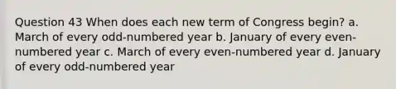 Question 43 When does each new term of Congress begin? a. March of every odd-numbered year b. January of every even-numbered year c. March of every even-numbered year d. January of every odd-numbered year