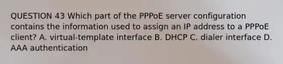 QUESTION 43 Which part of the PPPoE server configuration contains the information used to assign an IP address to a PPPoE client? A. virtual-template interface B. DHCP C. dialer interface D. AAA authentication