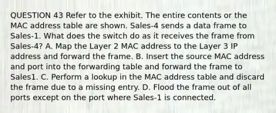 QUESTION 43 Refer to the exhibit. The entire contents or the MAC address table are shown. Sales-4 sends a data frame to Sales-1. What does the switch do as it receives the frame from Sales-4? A. Map the Layer 2 MAC address to the Layer 3 IP address and forward the frame. B. Insert the source MAC address and port into the forwarding table and forward the frame to Sales1. C. Perform a lookup in the MAC address table and discard the frame due to a missing entry. D. Flood the frame out of all ports except on the port where Sales-1 is connected.