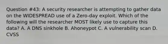 Question #43: A security researcher is attempting to gather data on the WIDESPREAD use of a Zero-day exploit. Which of the following will the researcher MOST likely use to capture this data? A. A DNS sinkhole B. Ahoneypot C. A vulnerability scan D. CVSS