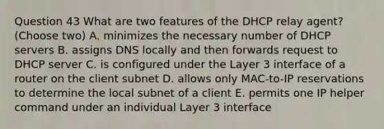 Question 43 What are two features of the DHCP relay agent? (Choose two) A. minimizes the necessary number of DHCP servers B. assigns DNS locally and then forwards request to DHCP server C. is configured under the Layer 3 interface of a router on the client subnet D. allows only MAC-to-IP reservations to determine the local subnet of a client E. permits one IP helper command under an individual Layer 3 interface