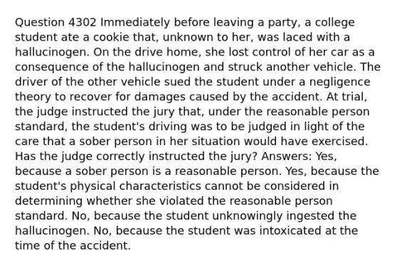 Question 4302 Immediately before leaving a party, a college student ate a cookie that, unknown to her, was laced with a hallucinogen. On the drive home, she lost control of her car as a consequence of the hallucinogen and struck another vehicle. The driver of the other vehicle sued the student under a negligence theory to recover for damages caused by the accident. At trial, the judge instructed the jury that, under the reasonable person standard, the student's driving was to be judged in light of the care that a sober person in her situation would have exercised. Has the judge correctly instructed the jury? Answers: Yes, because a sober person is a reasonable person. Yes, because the student's physical characteristics cannot be considered in determining whether she violated the reasonable person standard. No, because the student unknowingly ingested the hallucinogen. No, because the student was intoxicated at the time of the accident.