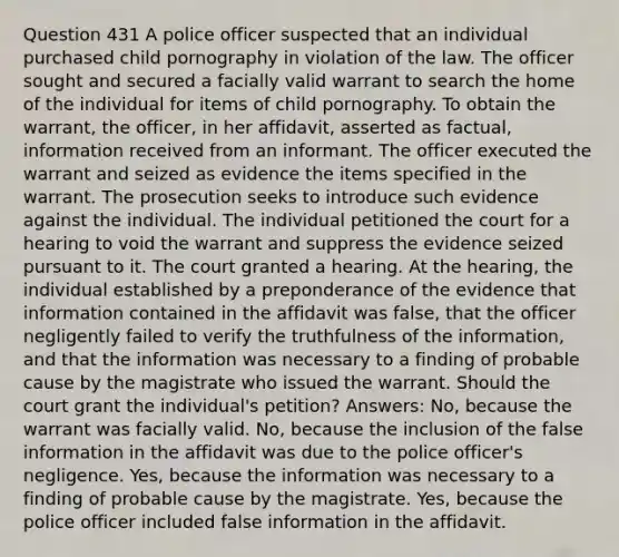 Question 431 A police officer suspected that an individual purchased child pornography in violation of the law. The officer sought and secured a facially valid warrant to search the home of the individual for items of child pornography. To obtain the warrant, the officer, in her affidavit, asserted as factual, information received from an informant. The officer executed the warrant and seized as evidence the items specified in the warrant. The prosecution seeks to introduce such evidence against the individual. The individual petitioned the court for a hearing to void the warrant and suppress the evidence seized pursuant to it. The court granted a hearing. At the hearing, the individual established by a preponderance of the evidence that information contained in the affidavit was false, that the officer negligently failed to verify the truthfulness of the information, and that the information was necessary to a finding of probable cause by the magistrate who issued the warrant. Should the court grant the individual's petition? Answers: No, because the warrant was facially valid. No, because the inclusion of the false information in the affidavit was due to the police officer's negligence. Yes, because the information was necessary to a finding of probable cause by the magistrate. Yes, because the police officer included false information in the affidavit.