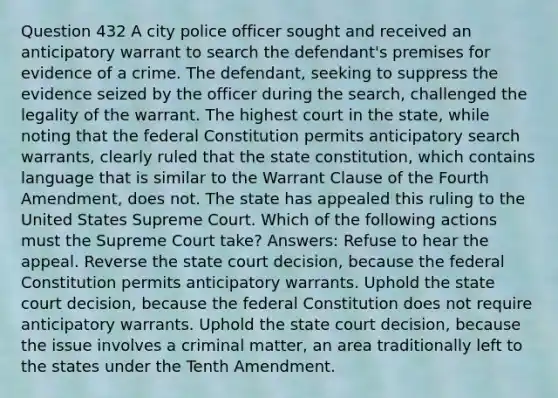 Question 432 A city police officer sought and received an anticipatory warrant to search the defendant's premises for evidence of a crime. The defendant, seeking to suppress the evidence seized by the officer during the search, challenged the legality of the warrant. The highest court in the state, while noting that the federal Constitution permits anticipatory search warrants, clearly ruled that the state constitution, which contains language that is similar to the Warrant Clause of the Fourth Amendment, does not. The state has appealed this ruling to the United States Supreme Court. Which of the following actions must the Supreme Court take? Answers: Refuse to hear the appeal. Reverse the state court decision, because the federal Constitution permits anticipatory warrants. Uphold the state court decision, because the federal Constitution does not require anticipatory warrants. Uphold the state court decision, because the issue involves a criminal matter, an area traditionally left to the states under the Tenth Amendment.