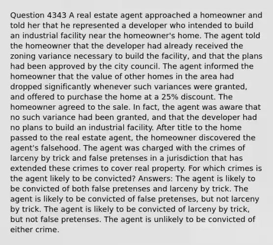 Question 4343 A real estate agent approached a homeowner and told her that he represented a developer who intended to build an industrial facility near the homeowner's home. The agent told the homeowner that the developer had already received the zoning variance necessary to build the facility, and that the plans had been approved by the city council. The agent informed the homeowner that the value of other homes in the area had dropped significantly whenever such variances were granted, and offered to purchase the home at a 25% discount. The homeowner agreed to the sale. In fact, the agent was aware that no such variance had been granted, and that the developer had no plans to build an industrial facility. After title to the home passed to the real estate agent, the homeowner discovered the agent's falsehood. The agent was charged with the crimes of larceny by trick and false pretenses in a jurisdiction that has extended these crimes to cover real property. For which crimes is the agent likely to be convicted? Answers: The agent is likely to be convicted of both false pretenses and larceny by trick. The agent is likely to be convicted of false pretenses, but not larceny by trick. The agent is likely to be convicted of larceny by trick, but not false pretenses. The agent is unlikely to be convicted of either crime.