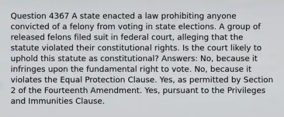 Question 4367 A state enacted a law prohibiting anyone convicted of a felony from voting in state elections. A group of released felons filed suit in federal court, alleging that the statute violated their constitutional rights. Is the court likely to uphold this statute as constitutional? Answers: No, because it infringes upon the fundamental right to vote. No, because it violates the Equal Protection Clause. Yes, as permitted by Section 2 of the Fourteenth Amendment. Yes, pursuant to the Privileges and Immunities Clause.