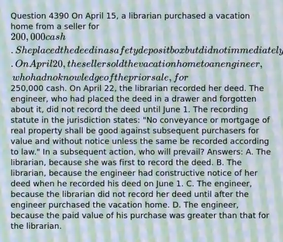 Question 4390 On April 15, a librarian purchased a vacation home from a seller for 200,000 cash. She placed the deed in a safety deposit box but did not immediately record it. On April 20, the seller sold the vacation home to an engineer, who had no knowledge of the prior sale, for250,000 cash. On April 22, the librarian recorded her deed. The engineer, who had placed the deed in a drawer and forgotten about it, did not record the deed until June 1. The recording statute in the jurisdiction states: "No conveyance or mortgage of real property shall be good against subsequent purchasers for value and without notice unless the same be recorded according to law." In a subsequent action, who will prevail? Answers: A. The librarian, because she was first to record the deed. B. The librarian, because the engineer had constructive notice of her deed when he recorded his deed on June 1. C. The engineer, because the librarian did not record her deed until after the engineer purchased the vacation home. D. The engineer, because the paid value of his purchase was greater than that for the librarian.