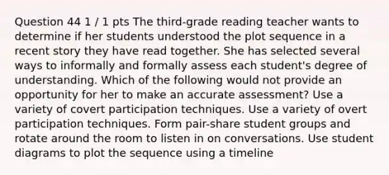 Question 44 1 / 1 pts The third-grade reading teacher wants to determine if her students understood the plot sequence in a recent story they have read together. She has selected several ways to informally and formally assess each student's degree of understanding. Which of the following would not provide an opportunity for her to make an accurate assessment? Use a variety of covert participation techniques. Use a variety of overt participation techniques. Form pair-share student groups and rotate around the room to listen in on conversations. Use student diagrams to plot the sequence using a timeline