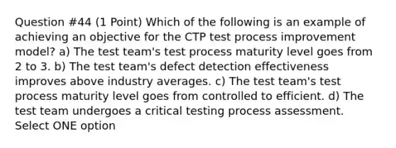 Question #44 (1 Point) Which of the following is an example of achieving an objective for the CTP test process improvement model? a) The test team's test process maturity level goes from 2 to 3. b) The test team's defect detection effectiveness improves above industry averages. c) The test team's test process maturity level goes from controlled to efficient. d) The test team undergoes a critical testing process assessment. Select ONE option