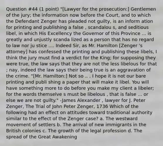 Question #44 (1 point) "[Lawyer for the prosecution:] Gentlemen of the jury; the information now before the Court, and to which the Defendant Zenger has pleaded not guilty, is an inform ation for printing and publishing a false , scandalou s, and seditious libel, in which His Excellency the Governor of this Province ... is greatly and unjustly scanda lized as a person that has no regard to law nor ju stice .... Indeed Sir, as Mr. Hamilton [Zenger 's attorney] has confessed the printing and publishing these libels, I think the jury must find a verdict for the King; for supposing they were true, the law says that they are not the less libelous for that ; nay, indeed the law says their being true is an aggravation of the crime. "[Mr. Hamilton:] Not so .. . I hope it is not our bare printing and publi shing a paper that will make it libel. You will have something more to do before you make my client a libeler; for the words themselve s must be libelous , that is false ... or else we are not guilty." -James Alexander , lawyer for J. Peter Zenger, The Trial of John Peter Zenger, 1736 Which of the following had an effect on attitudes toward traditional authority similar to the effect of the Zenger case? a. The westward movement of settlers b. The arrival of new immigrants in the British colonies c. The growth of the legal profession d. The spread of the Great Awakening