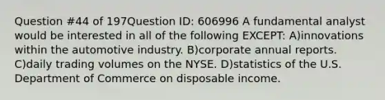 Question #44 of 197Question ID: 606996 A fundamental analyst would be interested in all of the following EXCEPT: A)innovations within the automotive industry. B)corporate annual reports. C)daily trading volumes on the NYSE. D)statistics of the U.S. Department of Commerce on disposable income.